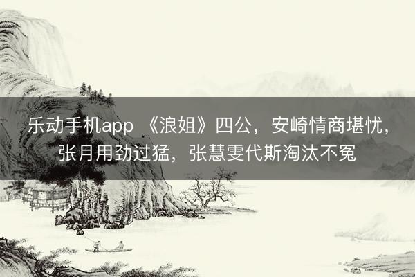 乐动手机app 《浪姐》四公，安崎情商堪忧，张月用劲过猛，张慧雯代斯淘汰不冤