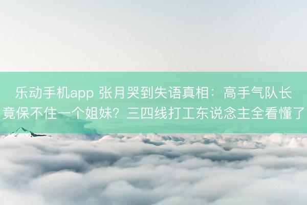 乐动手机app 张月哭到失语真相：高手气队长竟保不住一个姐妹？三四线打工东说念主全看懂了