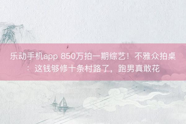 乐动手机app 850万拍一期综艺！不雅众拍桌：这钱够修十条村路了，跑男真敢花
