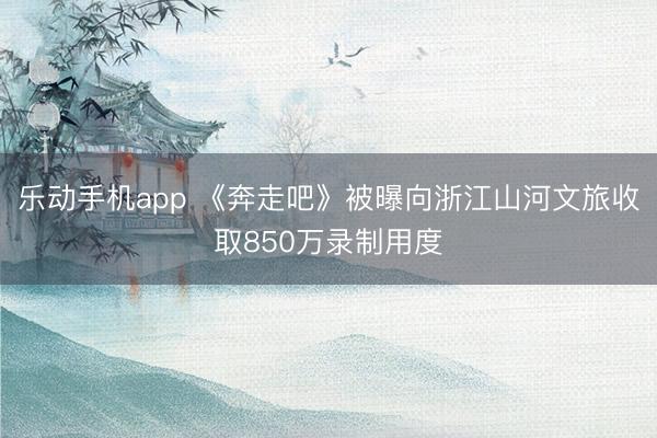 乐动手机app 《奔走吧》被曝向浙江山河文旅收取850万录制用度
