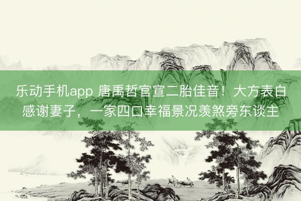 乐动手机app 唐禹哲官宣二胎佳音！大方表白感谢妻子，一家四口幸福景况羡煞旁东谈主
