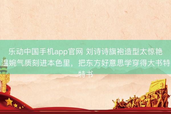 乐动中国手机app官网 刘诗诗旗袍造型太惊艳！温婉气质刻进本色里，把东方好意思学穿得大书特书
