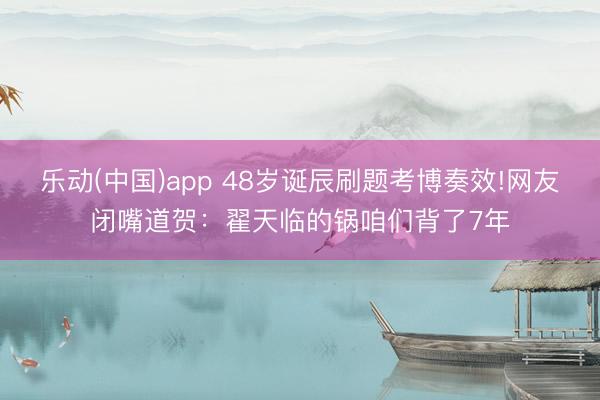 乐动(中国)app 48岁诞辰刷题考博奏效!网友闭嘴道贺:翟天临的锅咱们背了7年