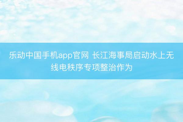 乐动中国手机app官网 长江海事局启动水上无线电秩序专项整治作为