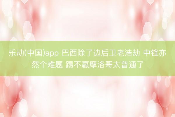 乐动(中国)app 巴西除了边后卫老浩劫 中锋亦然个难题 踢不赢摩洛哥太普通了