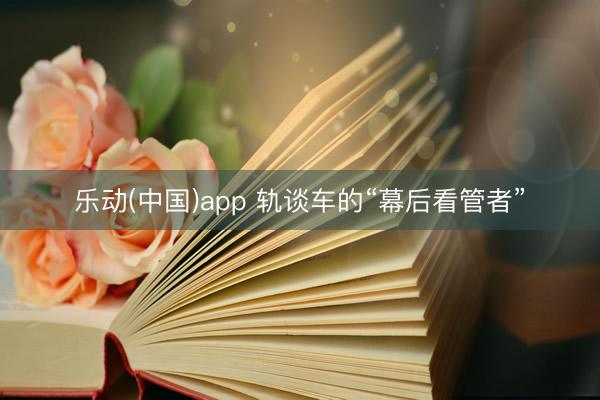 乐动(中国)app 轨谈车的“幕后看管者”