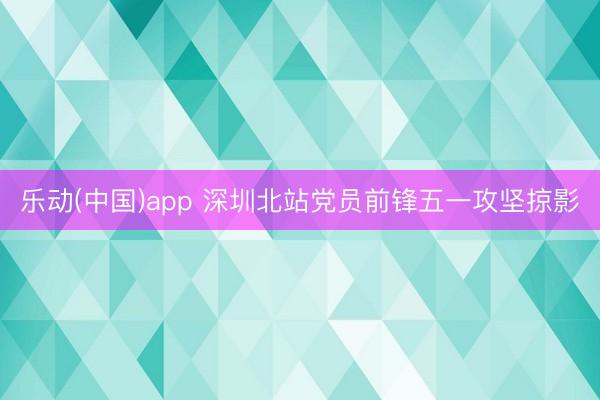 乐动(中国)app 深圳北站党员前锋五一攻坚掠影