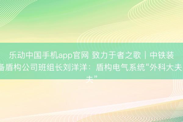乐动中国手机app官网 致力于者之歌｜中铁装备盾构公司班组长刘洋洋：盾构电气系统“外科大夫”
