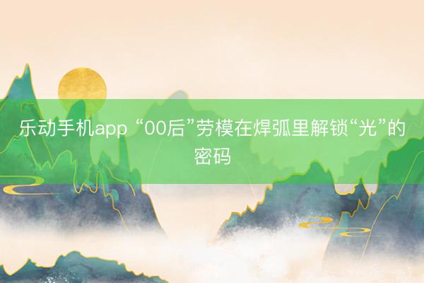 乐动手机app “00后”劳模在焊弧里解锁“光”的密码