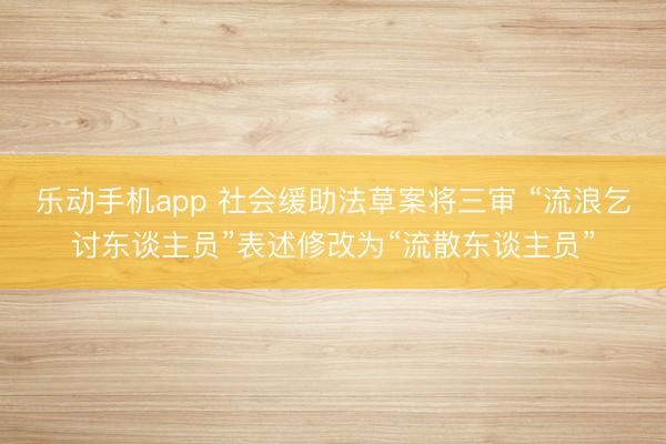 乐动手机app 社会缓助法草案将三审 “流浪乞讨东谈主员”表述修改为“流散东谈主员”