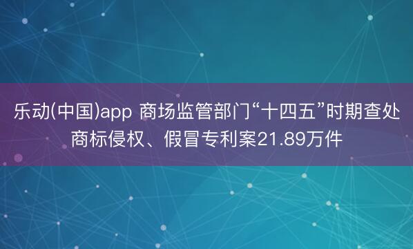 乐动(中国)app 商场监管部门“十四五”时期查处商标侵权、假冒专利案21.89万件