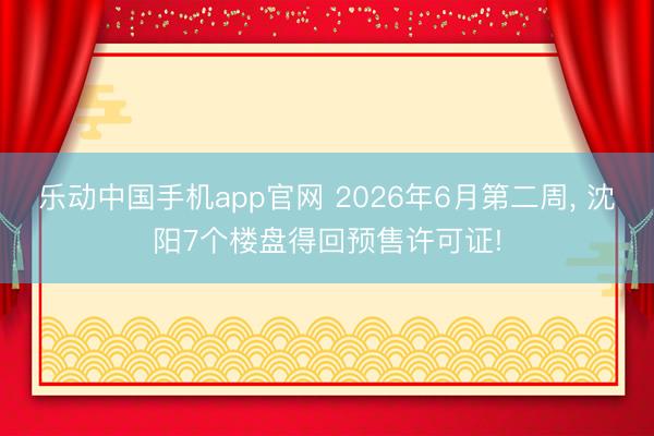 乐动中国手机app官网 2026年6月第二周, 沈阳7个楼盘得回预售许可证!