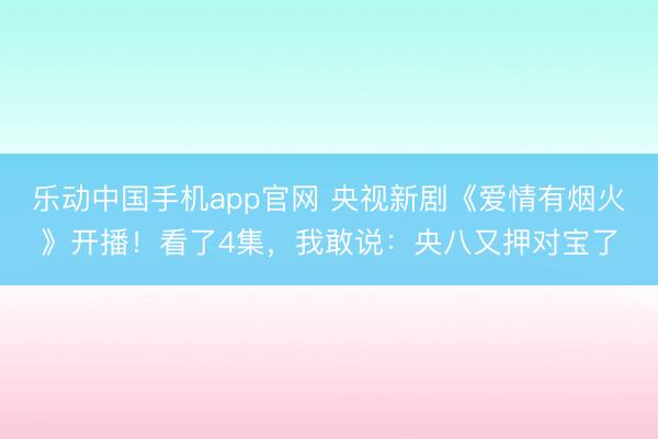 乐动中国手机app官网 央视新剧《爱情有烟火》开播！看了4集，我敢说：央八又押对宝了