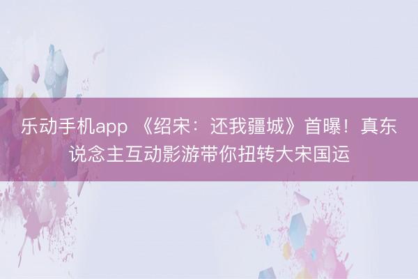 乐动手机app 《绍宋：还我疆城》首曝！真东说念主互动影游带你扭转大宋国运