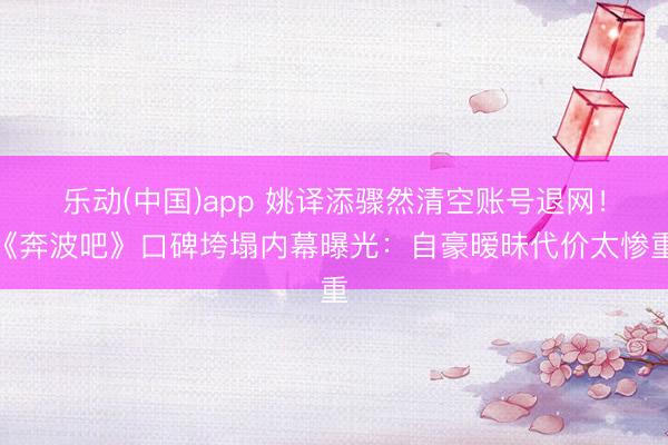 乐动(中国)app 姚译添骤然清空账号退网！《奔波吧》口碑垮塌内幕曝光：自豪暧昧代价太惨重