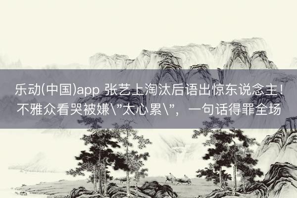 乐动(中国)app 张艺上淘汰后语出惊东说念主！不雅众看哭被嫌＂太心累＂，一句话得罪全场
