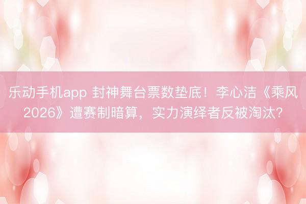 乐动手机app 封神舞台票数垫底!李心洁《乘风2026》遭赛制暗算,实力演绎者反被淘汰?
