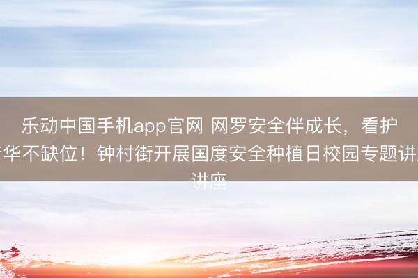 乐动中国手机app官网 网罗安全伴成长,看护芳华不缺位!钟村街开展国度安全种植日校园专题讲座