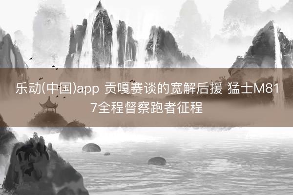 乐动(中国)app 贡嘎赛谈的宽解后援 猛士M817全程督察跑者征程