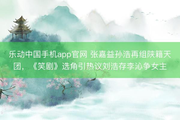 乐动中国手机app官网 张嘉益孙浩再组陕籍天团，《笑剧》选角引热议刘浩存李沁争女主