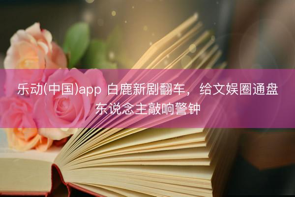 乐动(中国)app 白鹿新剧翻车,给文娱圈通盘东说念主敲响警钟