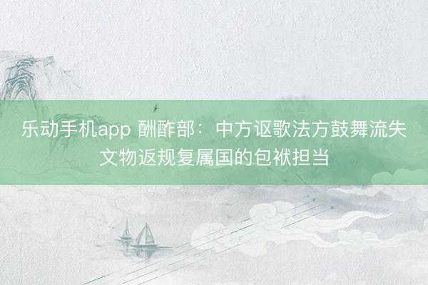乐动手机app 酬酢部：中方讴歌法方鼓舞流失文物返规复属国的包袱担当