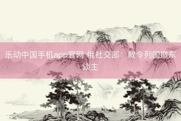 乐动中国手机app官网 俄社交部：敕令列国撤东谈主