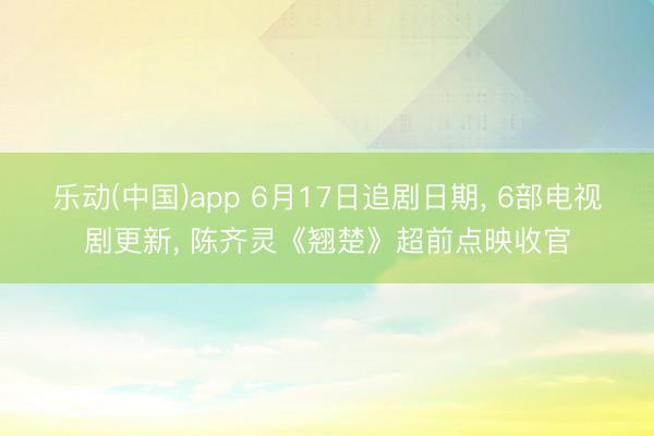 乐动(中国)app 6月17日追剧日期, 6部电视剧更新, 陈齐灵《翘楚》超前点映收官