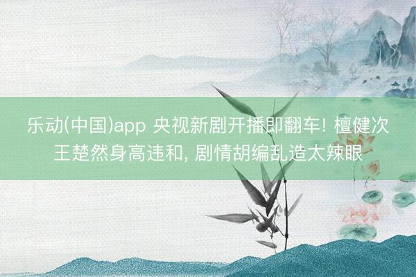 乐动(中国)app 央视新剧开播即翻车! 檀健次王楚然身高违和, 剧情胡编乱造太辣眼