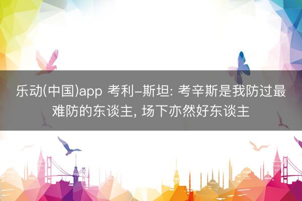 乐动(中国)app 考利-斯坦: 考辛斯是我防过最难防的东谈主， 场下亦然好东谈主