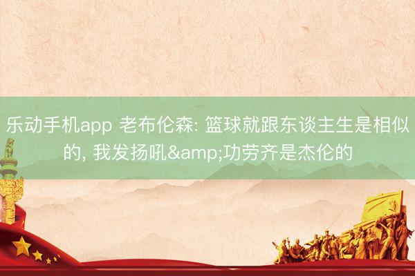乐动手机app 老布伦森: 篮球就跟东谈主生是相似的, 我发扬吼&功劳齐是杰伦的