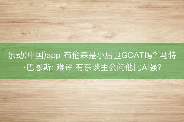 乐动(中国)app 布伦森是小后卫GOAT吗? 马特·巴恩斯: 难评 有东谈主会问他比AI强?