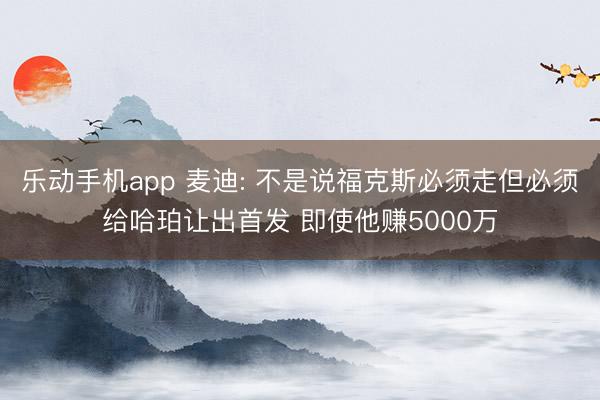 乐动手机app 麦迪: 不是说福克斯必须走但必须给哈珀让出首发 即使他赚5000万