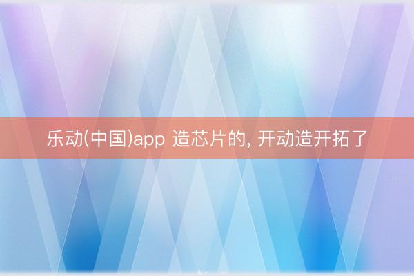 乐动(中国)app 造芯片的, 开动造开拓了