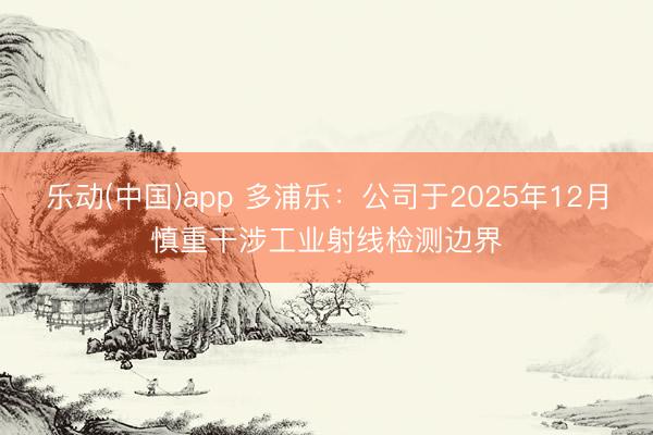 乐动(中国)app 多浦乐：公司于2025年12月慎重干涉工业射线检测边界