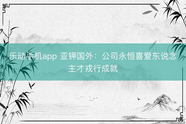 乐动手机app 亚钾国外：公司永恒喜爱东说念主才戎行成就
