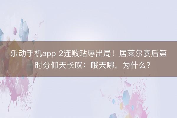 乐动手机app 2连败玷辱出局！居莱尔赛后第一时分仰天长叹：哦天哪，为什么？