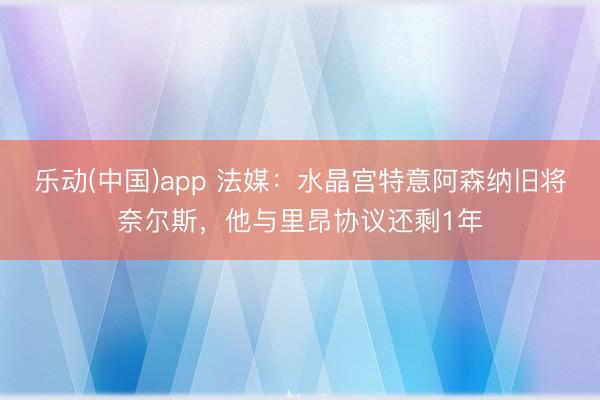 乐动(中国)app 法媒：水晶宫特意阿森纳旧将奈尔斯，他与里昂协议还剩1年