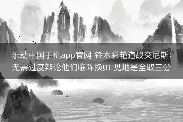 乐动中国手机app官网 铃木彩艳道战突尼斯:无需过度辩论他们临阵换帅 见地是全取三分